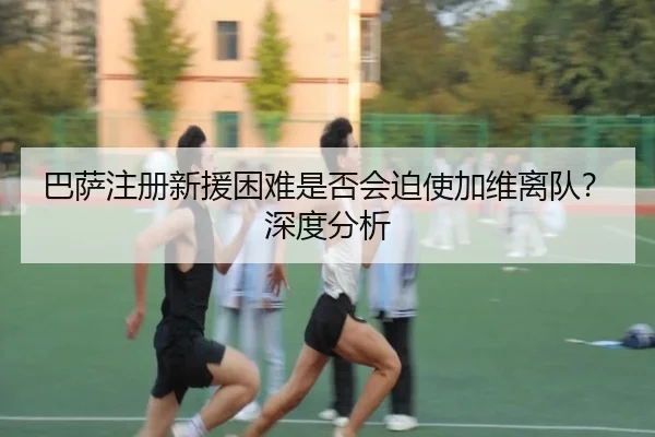 巴萨注册新援困难是否会迫使加维离队？深度分析